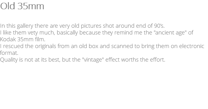 Old 35mm In this gallery there are very old pictures shot around end of 90's. I like them vety much, basically because they remind me the "ancient age" of Kodak 35mm film. I rescued the originals from an old box and scanned to bring them on electronic format. Quality is not at its best, but the "vintage" effect worths the effort.