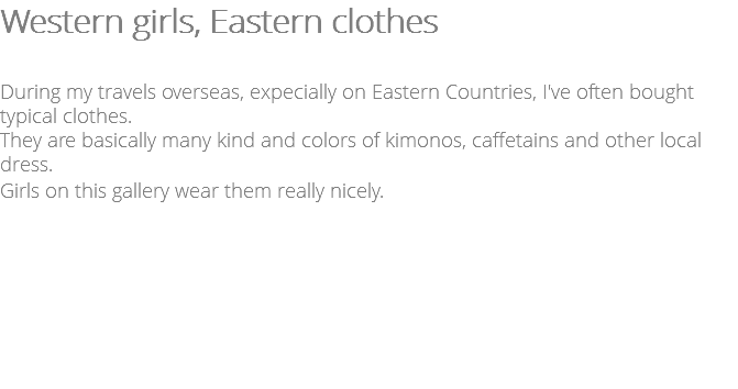 Western girls, Eastern clothes During my travels overseas, expecially on Eastern Countries, I've often bought typical clothes. They are basically many kind and colors of kimonos, caffetains and other local dress. Girls on this gallery wear them really nicely.