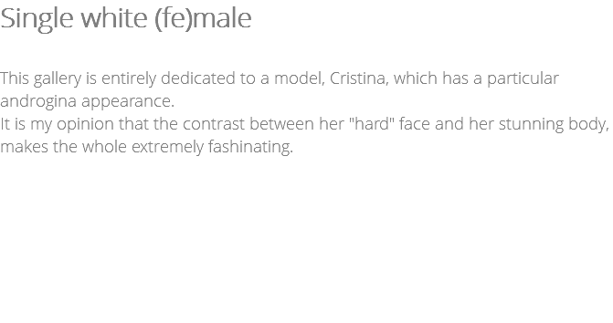 Single white (fe)male This gallery is entirely dedicated to a model, Cristina, which has a particular androgina appearance. It is my opinion that the contrast between her "hard" face and her stunning body, makes the whole extremely fashinating.